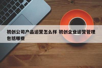初创公司产品运营怎么样 初创企业运营管理包括哪些